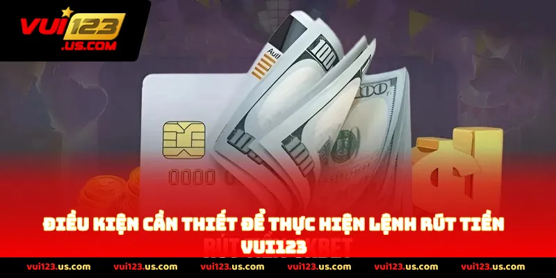 Điều Kiện Cần Thiết Để Thực Hiện Lệnh Rút Tiền VUI123